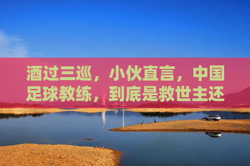 酒过三巡，小伙直言，中国足球教练，到底是救世主还是背锅侠？