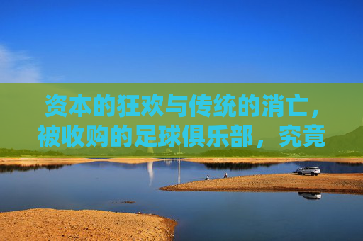 资本的狂欢与传统的消亡,被收购的足球俱乐部,究竟是救赎还是枷锁?