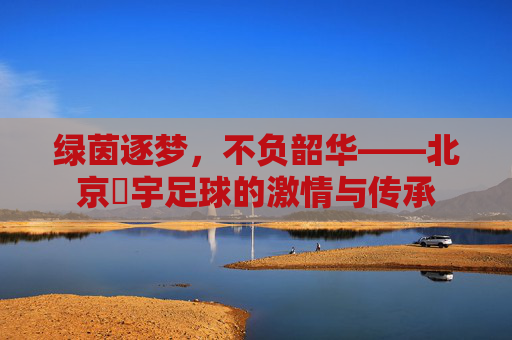 绿茵逐梦,不负韶华——北京芃宇足球的激情与传承