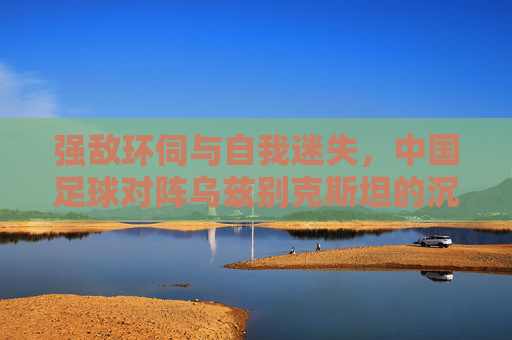 强敌环伺与自我迷失,中国足球对阵乌兹别克斯坦的沉痛反思