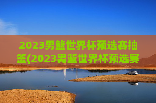 2023男篮世界杯预选赛抽签(2023男篮世界杯预选赛抽签结果)