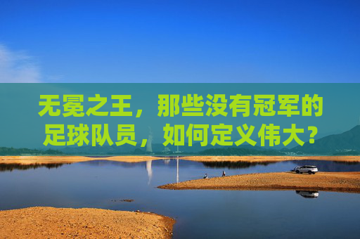 无冕之王，那些没有冠军的足球队员，如何定义伟大？