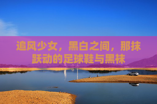 追风少女，黑白之间，那抹跃动的足球鞋与黑袜