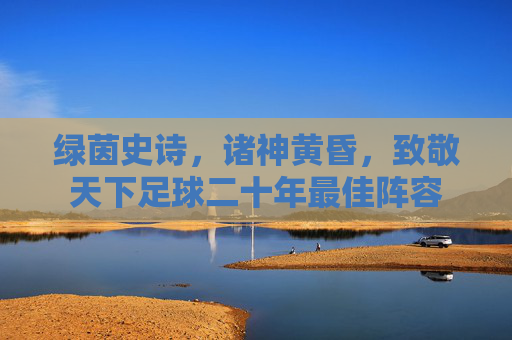 绿茵史诗,诸神黄昏,致敬天下足球二十年最佳阵容
