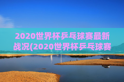 2020世界杯乒乓球赛最新战况(2020世界杯乒乓球赛最新战况如何)