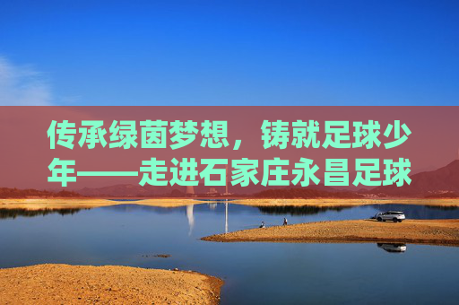 传承绿茵梦想,铸就足球少年——走进石家庄永昌足球教学队