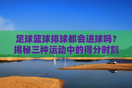 足球篮球排球都会进球吗?揭秘三种运动中的得分时刻