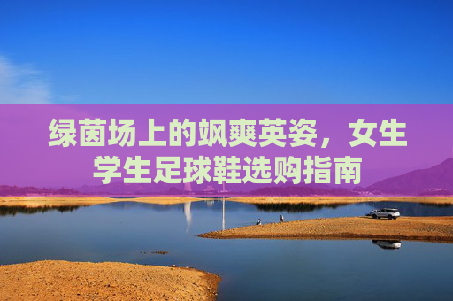 绿茵场上的飒爽英姿,女生学生足球鞋选购指南