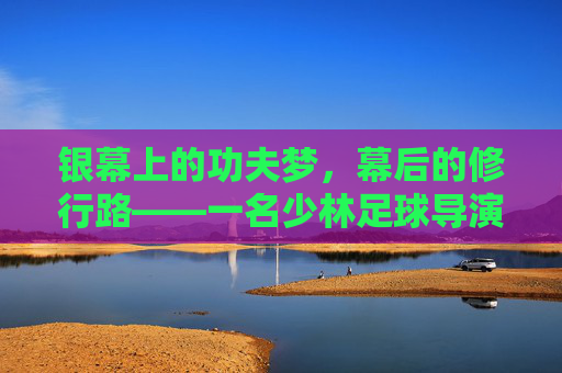 银幕上的功夫梦,幕后的修行路——一名少林足球导演助理的幕后自白