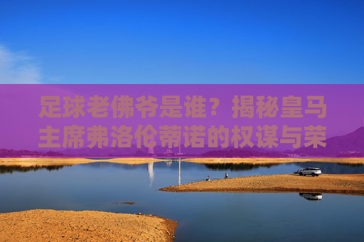 足球老佛爷是谁？揭秘皇马主席弗洛伦蒂诺的权谋与荣耀