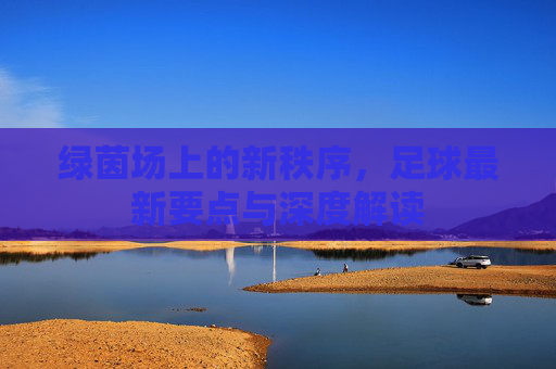 绿茵场上的新秩序，足球最新要点与深度解读