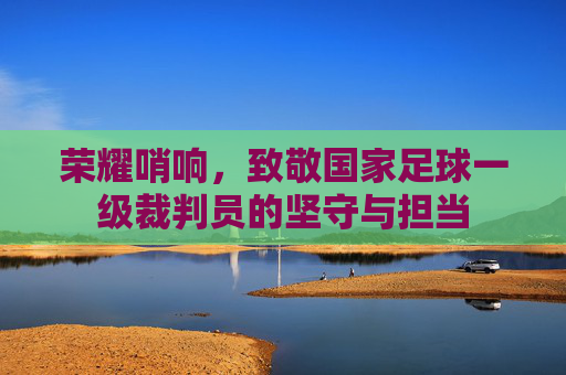荣耀哨响，致敬国家足球一级裁判员的坚守与担当