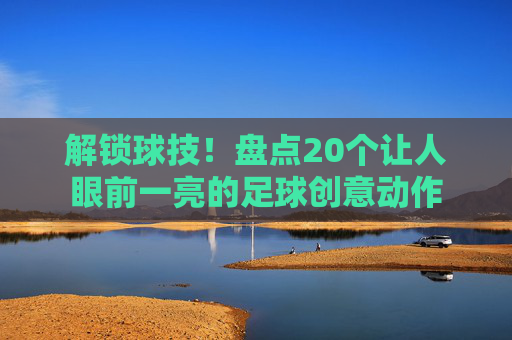 解锁球技！盘点20个让人眼前一亮的足球创意动作