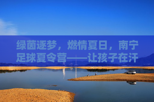 绿茵逐梦,燃情夏日,南宁足球夏令营——让孩子在汗水中蜕变