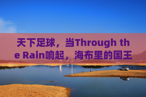 天下足球，当Through the Rain响起，海布里的国王穿越雨幕而来