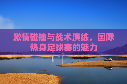 激情碰撞与战术演练，国际热身足球赛的魅力