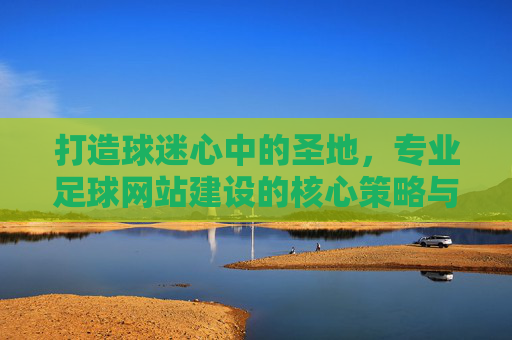 打造球迷心中的圣地，专业足球网站建设的核心策略与实战指南