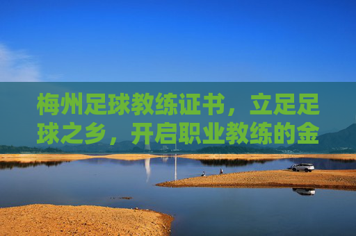 梅州足球教练证书,立足足球之乡,开启职业教练的金钥匙