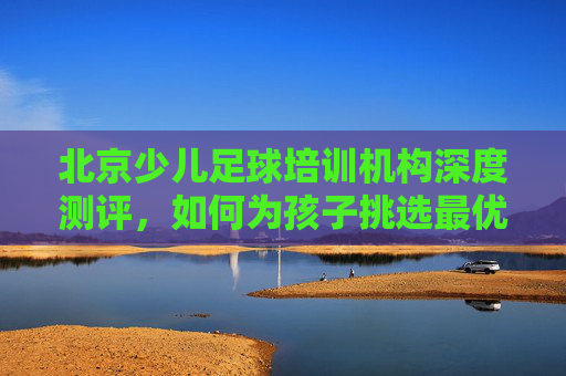 北京少儿足球培训机构深度测评,如何为孩子挑选最优质的足球启蒙?