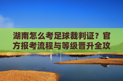 湖南怎么考足球裁判证?官方报考流程与等级晋升全攻略