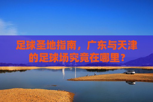 足球圣地指南,广东与天津的足球场究竟在哪里?