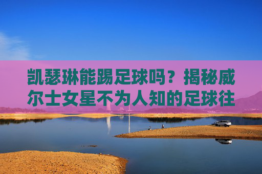 凯瑟琳能踢足球吗?揭秘威尔士女星不为人知的足球往事