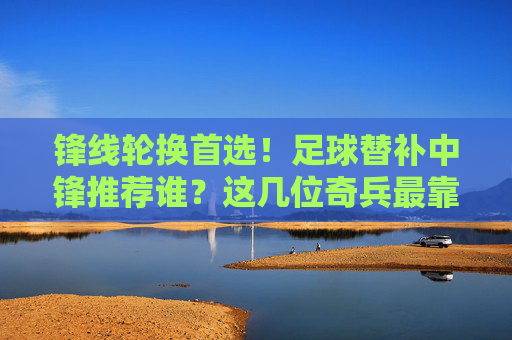 锋线轮换首选!足球替补中锋推荐谁?这几位奇兵最靠谱