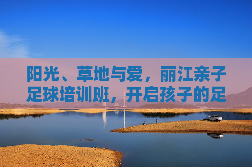 阳光、草地与爱,丽江亲子足球培训班,开启孩子的足球梦之旅