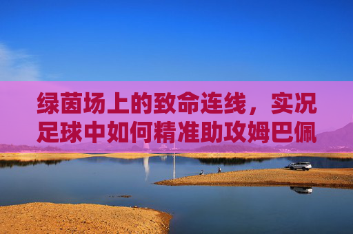 绿茵场上的致命连线,实况足球中如何精准助攻姆巴佩撕裂防线