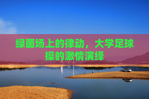 绿茵场上的律动,大学足球操的激情演绎
