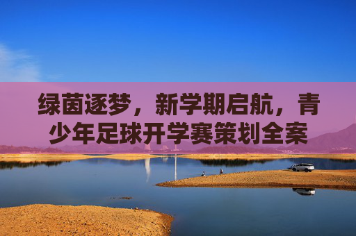 绿茵逐梦，新学期启航，青少年足球开学赛策划全案