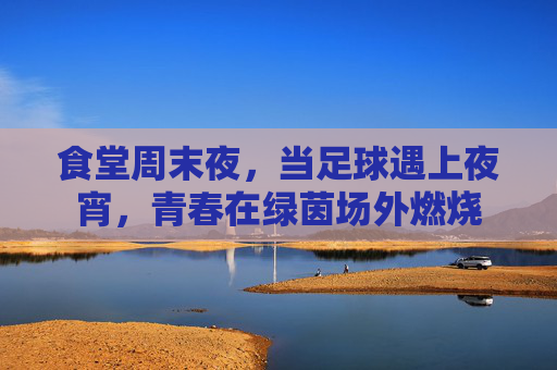 食堂周末夜,当足球遇上夜宵,青春在绿茵场外燃烧