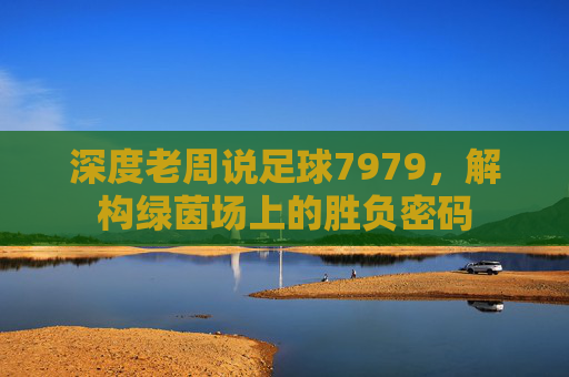 深度老周说足球7979，解构绿茵场上的胜负密码