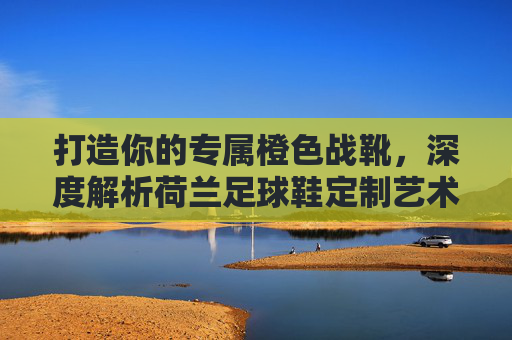 打造你的专属橙色战靴,深度解析荷兰足球鞋定制艺术