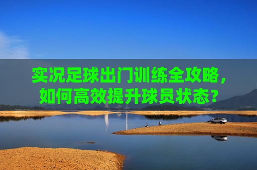 实况足球出门训练全攻略,如何高效提升球员状态?