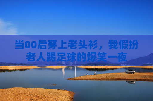 当00后穿上老头衫,我假扮老人踢足球的爆笑一夜