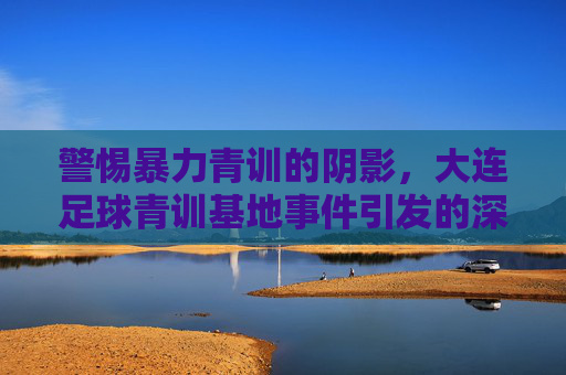 警惕暴力青训的阴影,大连足球青训基地事件引发的深层忧虑