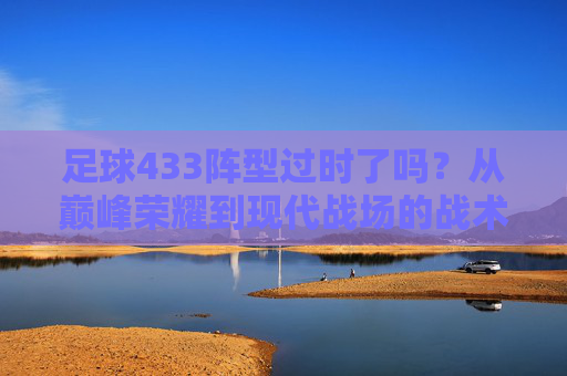 足球433阵型过时了吗?从巅峰荣耀到现代战场的战术博弈
