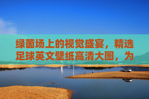 绿茵场上的视觉盛宴，精选足球英文壁纸高清大图，为你的设备注入激情