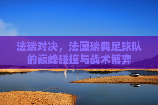 法瑞对决，法国瑞典足球队的巅峰碰撞与战术博弈