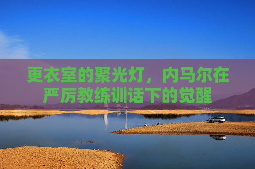 更衣室的聚光灯,内马尔在严厉教练训话下的觉醒