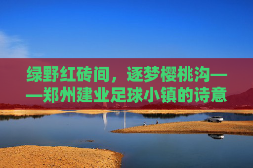 绿野红砖间，逐梦樱桃沟——郑州建业足球小镇的诗意与热血
