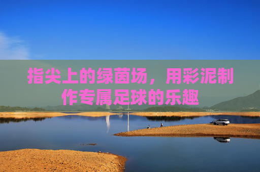 指尖上的绿茵场,用彩泥制作专属足球的乐趣