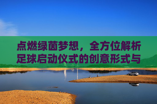 点燃绿茵梦想,全方位解析足球启动仪式的创意形式与流程