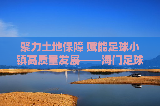 聚力土地保障 赋能足球小镇高质量发展——海门足球小镇土地要素保障工作纪实