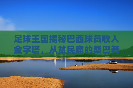 足球王国揭秘巴西球员收入金字塔,从贫民窟的桑巴舞者到世界顶薪