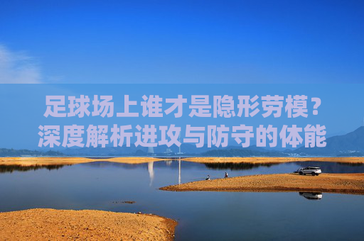 足球场上谁才是隐形劳模?深度解析进攻与防守的体能博弈