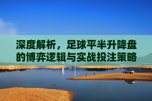 深度解析,足球平半升降盘的博弈逻辑与实战投注策略