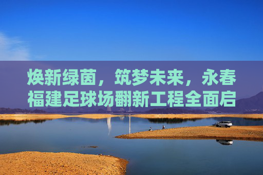 焕新绿茵,筑梦未来,永春福建足球场翻新工程全面启动