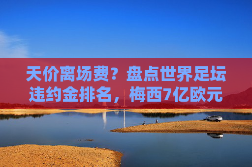 天价离场费?盘点世界足坛违约金排名,梅西7亿欧元领跑
